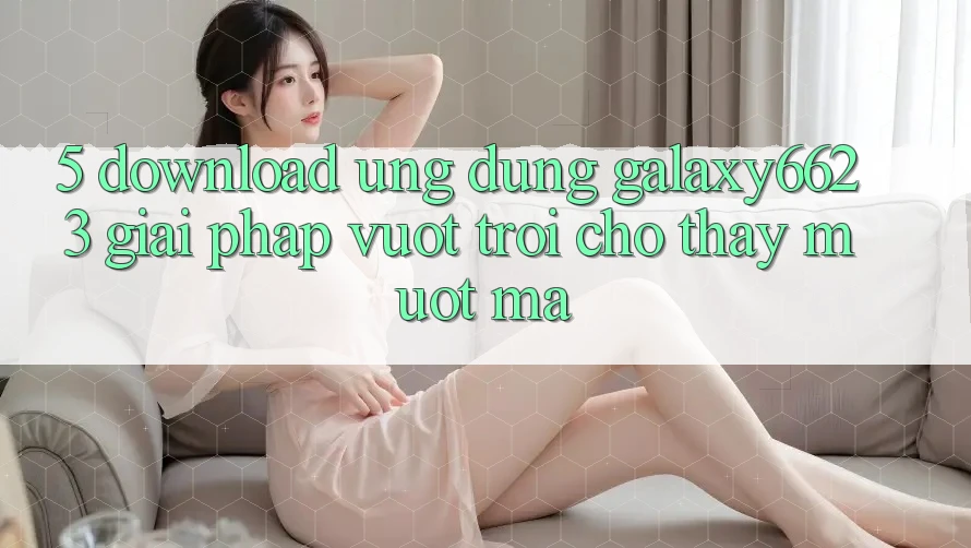5. Download Ứng dụng Galaxy6623 - Giải Pháp Vượt Trội Cho Thấy Mượt Mà 5. Download Ứng dụng Galaxy6623 - Giải Pháp Vượt Trội Cho Thấy Mượt Mà