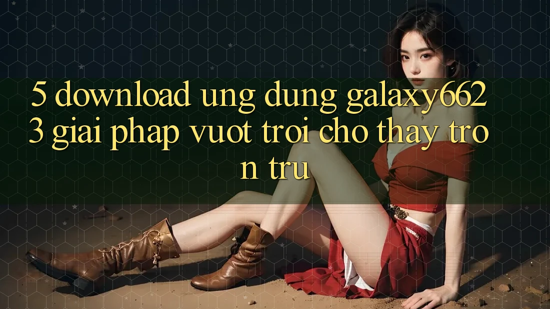5. Download Ứng dụng Galaxy6623 - Giải Pháp Vượt Trội Cho Thấy Trơn tru 5. Download Ứng dụng Galaxy6623 - Giải Pháp Vượt Trội Cho Thấy Trơn tru