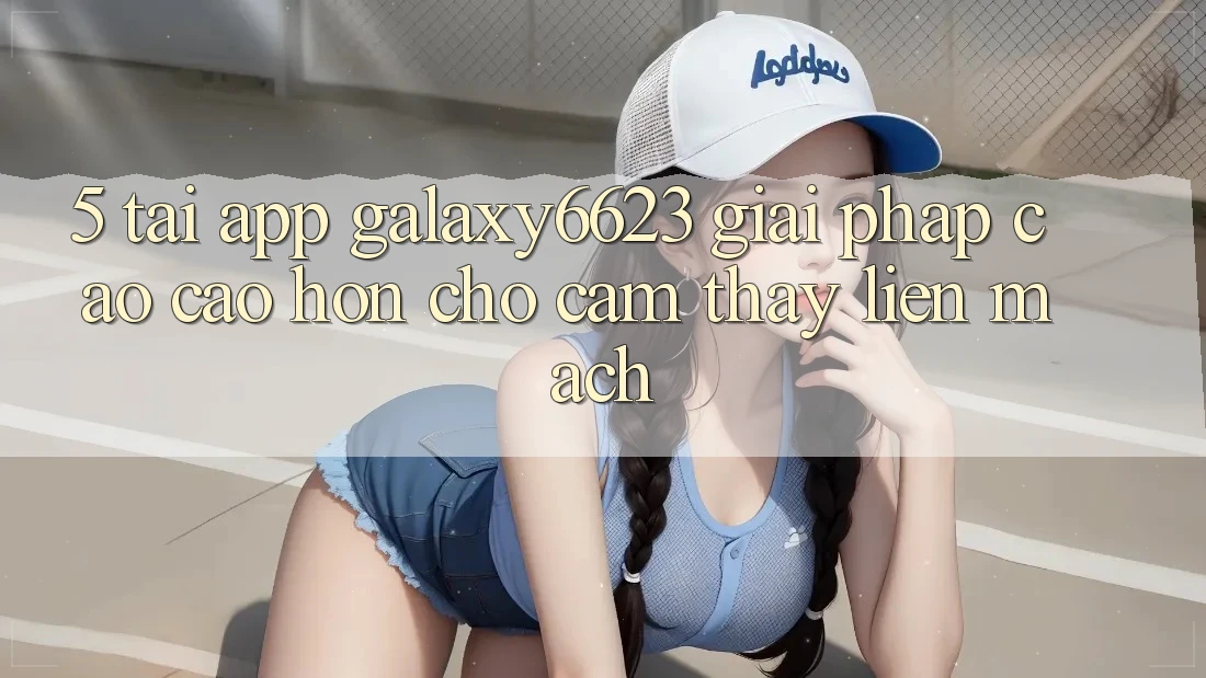 5. Tải App Galaxy6623 - Giải Pháp Cao cao hơn Cho Cảm thấy Liền mạch 5. Tải App Galaxy6623 - Giải Pháp Cao cao hơn Cho Cảm thấy Liền mạch