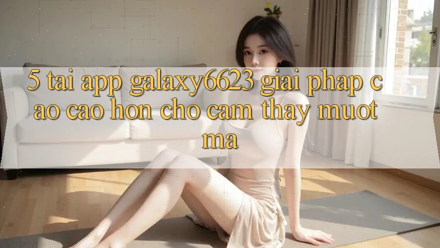5. Tải App Galaxy6623 - Giải Pháp Cao cao hơn Cho Cảm thấy Mượt Mà