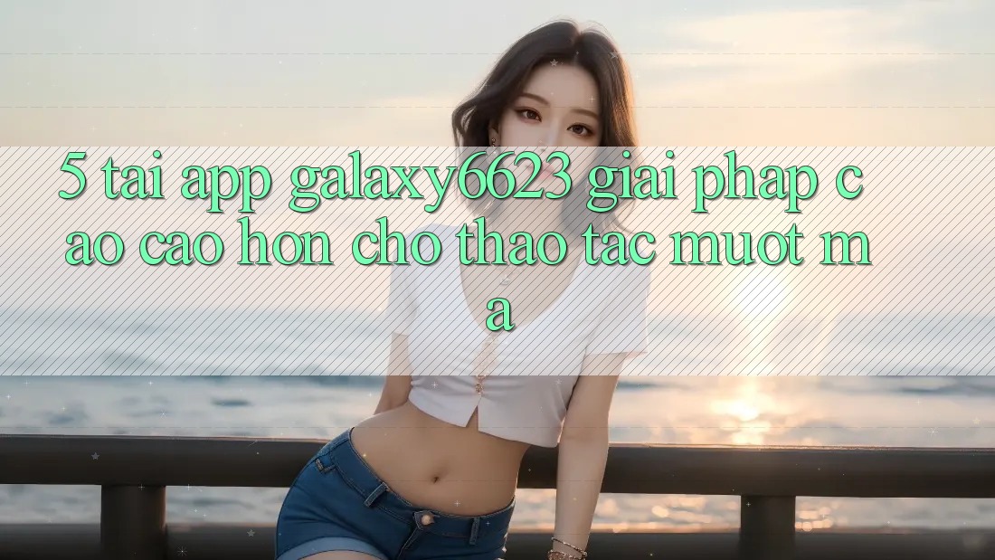 5. Tải App Galaxy6623 - Giải Pháp Cao cao hơn Cho Thao tác Mượt Mà 5. Tải App Galaxy6623 - Giải Pháp Cao cao hơn Cho Thao tác Mượt Mà