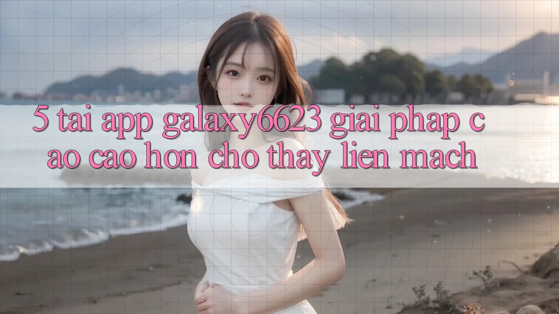5. Tải App Galaxy6623 - Giải Pháp Cao cao hơn Cho Thấy Liền mạch 5. Tải App Galaxy6623 - Giải Pháp Cao cao hơn Cho Thấy Liền mạch
