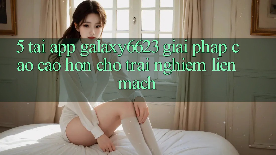 5. Tải App Galaxy6623 - Giải Pháp Cao cao hơn Cho Trải Nghiệm Liền mạch