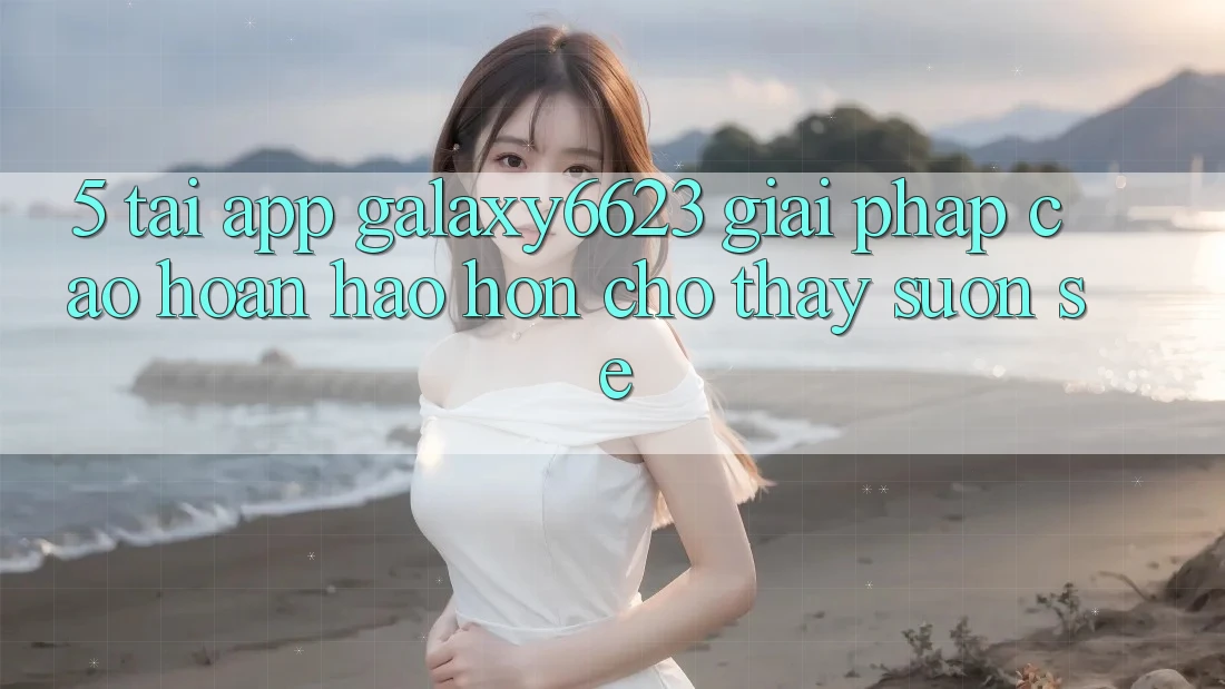 5. Tải App Galaxy6623 - Giải Pháp Cao hoàn hảo hơn Cho Thấy Suôn sẻ 5. Tải App Galaxy6623 - Giải Pháp Cao hoàn hảo hơn Cho Thấy Suôn sẻ