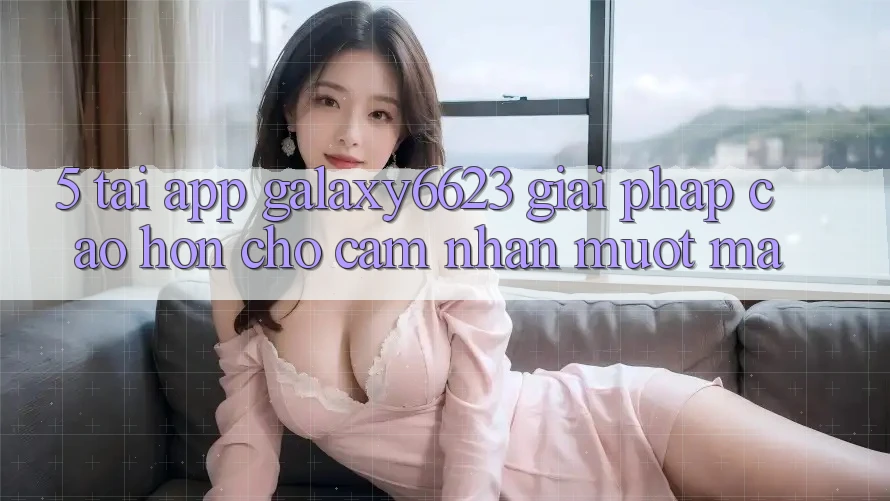 5. Tải App Galaxy6623 - Giải Pháp Cao hơn Cho Cảm nhận Mượt Mà 5. Tải App Galaxy6623 - Giải Pháp Cao hơn Cho Cảm nhận Mượt Mà