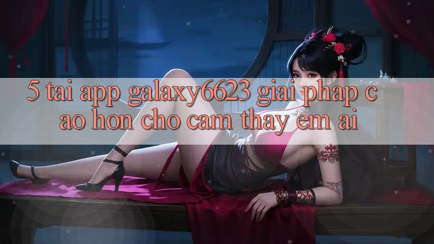 5. Tải App Galaxy6623 - Giải Pháp Cao hơn Cho Cảm thấy Êm ái 5. Tải App Galaxy6623 - Giải Pháp Cao hơn Cho Cảm thấy Êm ái