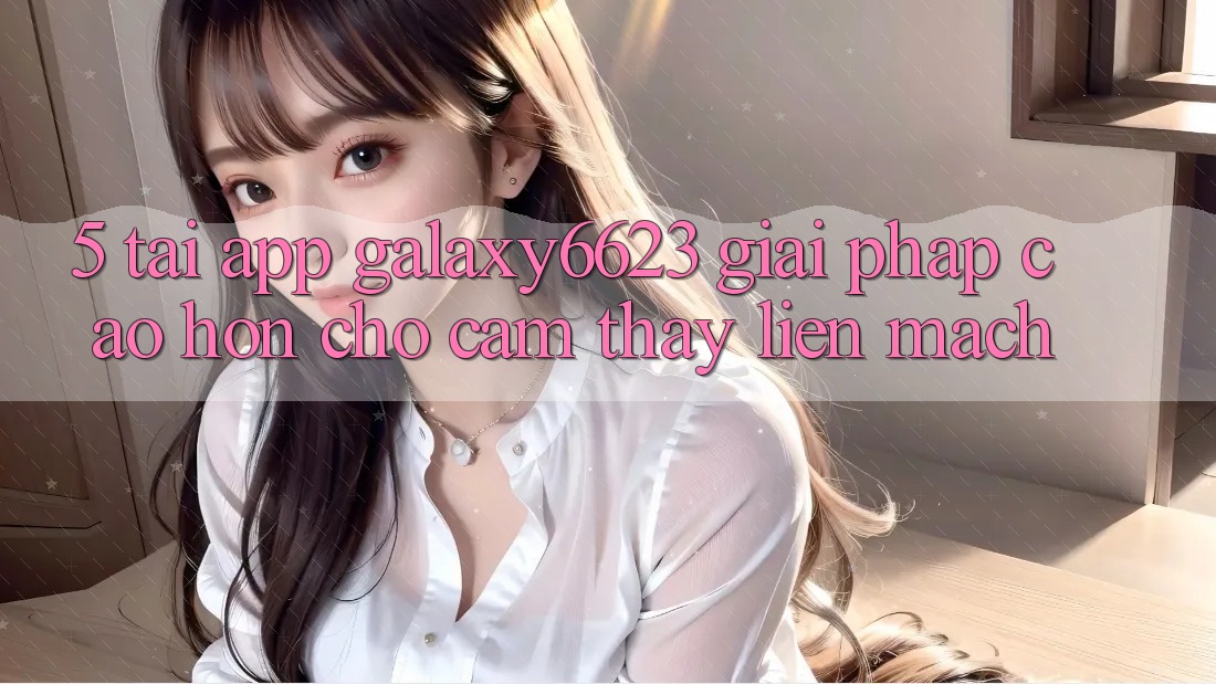 5. Tải App Galaxy6623 - Giải Pháp Cao hơn Cho Cảm thấy Liền mạch 5. Tải App Galaxy6623 - Giải Pháp Cao hơn Cho Cảm thấy Liền mạch