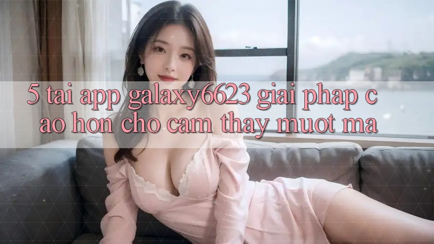 5. Tải App Galaxy6623 - Giải Pháp Cao hơn Cho Cảm thấy Mượt Mà 5. Tải App Galaxy6623 - Giải Pháp Cao hơn Cho Cảm thấy Mượt Mà