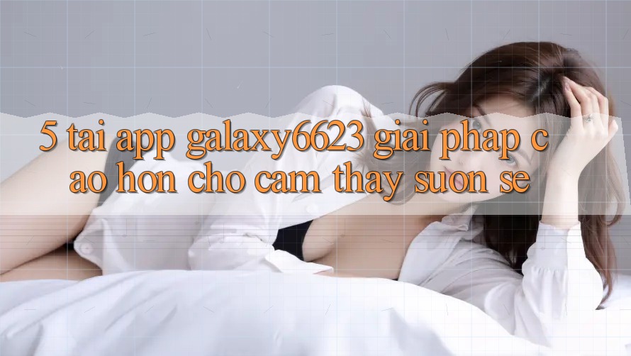 5. Tải App Galaxy6623 - Giải Pháp Cao hơn Cho Cảm thấy Suôn sẻ 5. Tải App Galaxy6623 - Giải Pháp Cao hơn Cho Cảm thấy Suôn sẻ