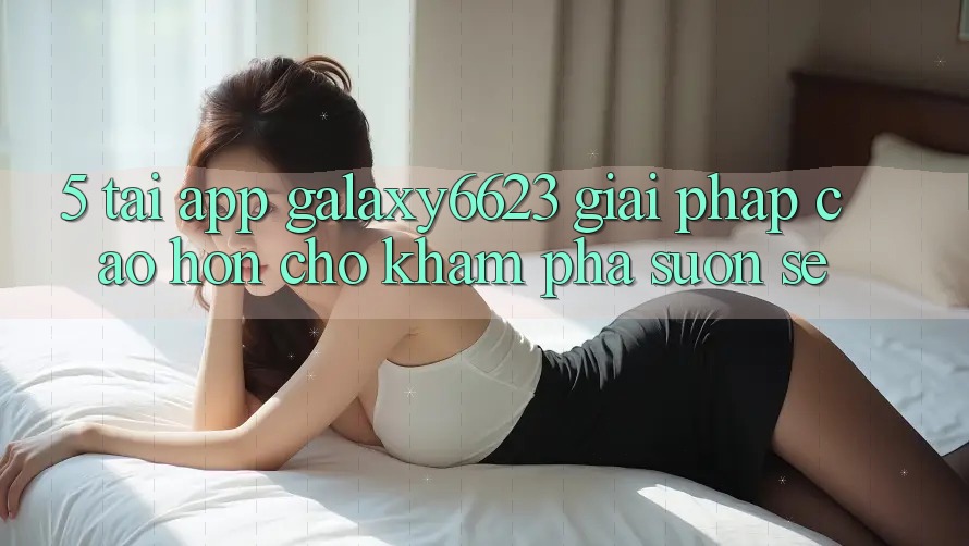 5. Tải App Galaxy6623 - Giải Pháp Cao hơn Cho Khám phá Suôn sẻ 5. Tải App Galaxy6623 - Giải Pháp Cao hơn Cho Khám phá Suôn sẻ