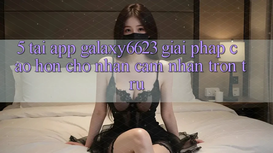 5. Tải App Galaxy6623 - Giải Pháp Cao hơn Cho Nhận cảm nhận Trơn tru 5. Tải App Galaxy6623 - Giải Pháp Cao hơn Cho Nhận cảm nhận Trơn tru