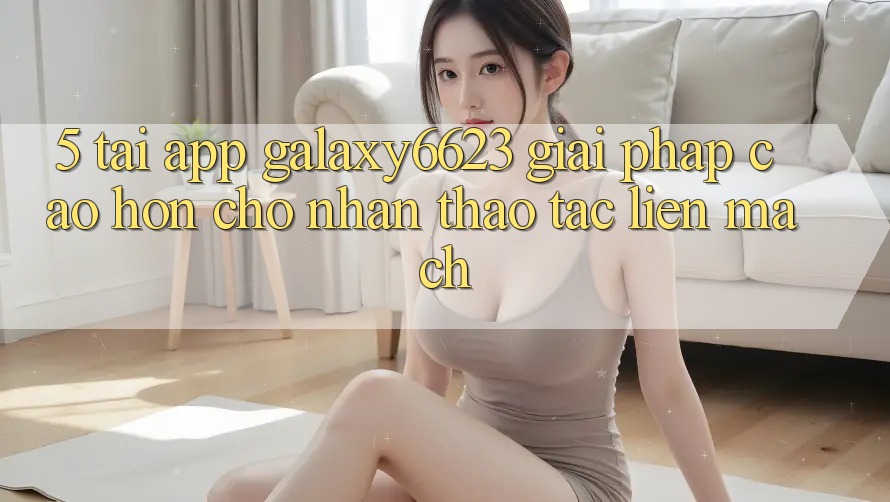 5. Tải App Galaxy6623 - Giải Pháp Cao hơn Cho Nhận thao tác Liền mạch 5. Tải App Galaxy6623 - Giải Pháp Cao hơn Cho Nhận thao tác Liền mạch