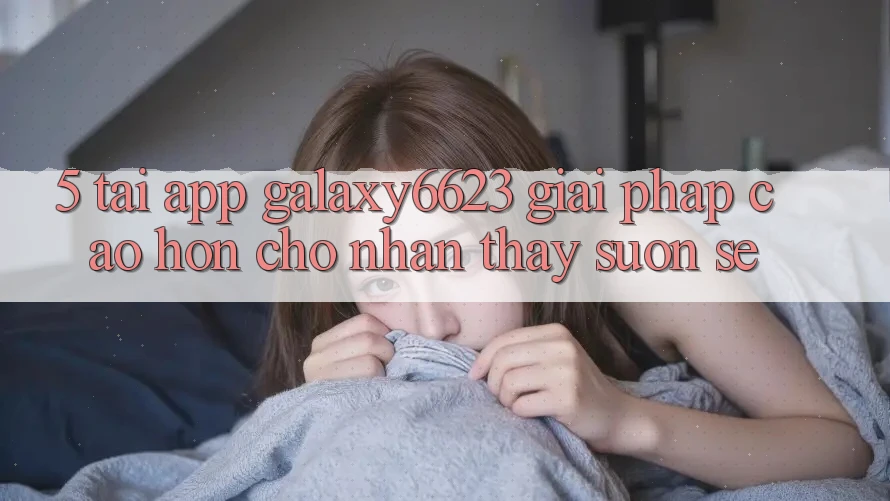 5. Tải App Galaxy6623 - Giải Pháp Cao hơn Cho Nhận thấy Suôn sẻ 5. Tải App Galaxy6623 - Giải Pháp Cao hơn Cho Nhận thấy Suôn sẻ