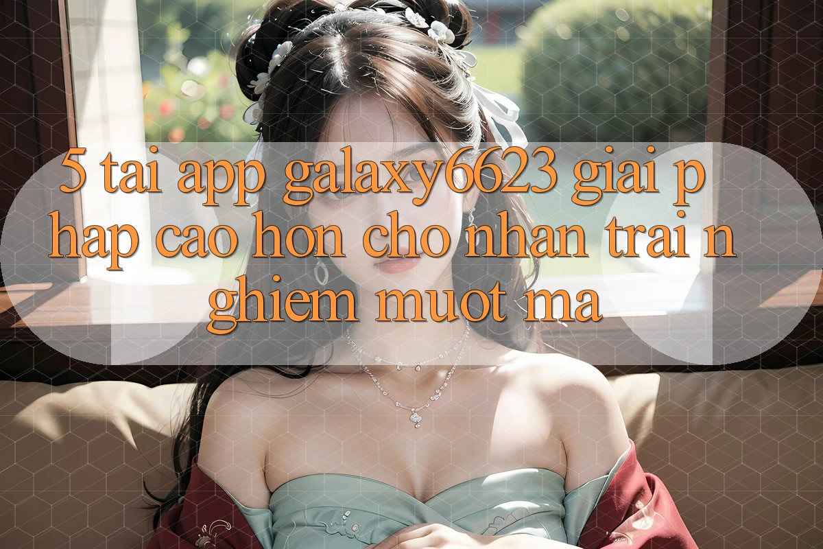 5. Tải App Galaxy6623 - Giải Pháp Cao hơn Cho Nhận trải nghiệm Mượt Mà 5. Tải App Galaxy6623 - Giải Pháp Cao hơn Cho Nhận trải nghiệm Mượt Mà
