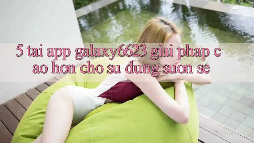 5. Tải App Galaxy6623 - Giải Pháp Cao hơn Cho Sử dụng Suôn sẻ 5. Tải App Galaxy6623 - Giải Pháp Cao hơn Cho Sử dụng Suôn sẻ