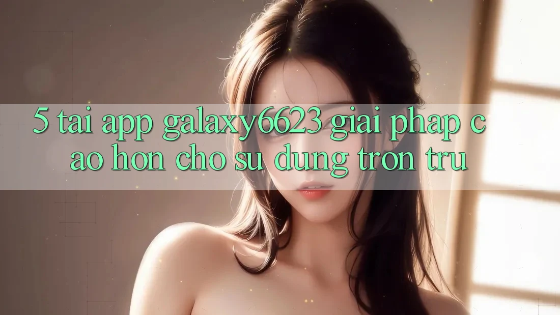 5. Tải App Galaxy6623 - Giải Pháp Cao hơn Cho Sử dụng Trơn tru 5. Tải App Galaxy6623 - Giải Pháp Cao hơn Cho Sử dụng Trơn tru