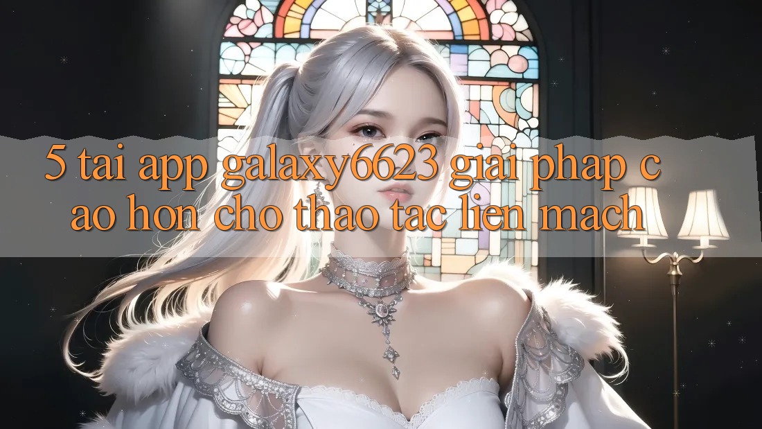 5. Tải App Galaxy6623 - Giải Pháp Cao hơn Cho Thao tác Liền mạch 5. Tải App Galaxy6623 - Giải Pháp Cao hơn Cho Thao tác Liền mạch