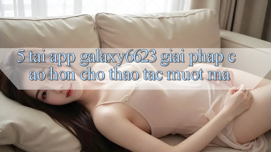5. Tải App Galaxy6623 - Giải Pháp Cao hơn Cho Thao tác Mượt Mà 5. Tải App Galaxy6623 - Giải Pháp Cao hơn Cho Thao tác Mượt Mà