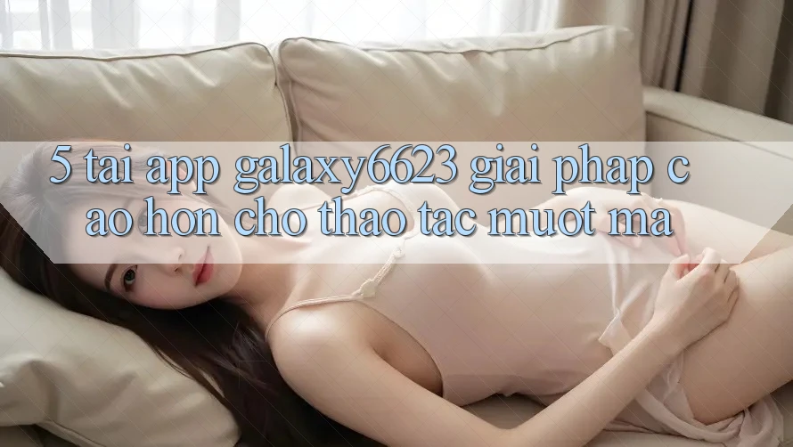 5. Tải App Galaxy6623 - Giải Pháp Cao hơn Cho Thao tác Mượt Mà 5. Tải App Galaxy6623 - Giải Pháp Cao hơn Cho Thao tác Mượt Mà