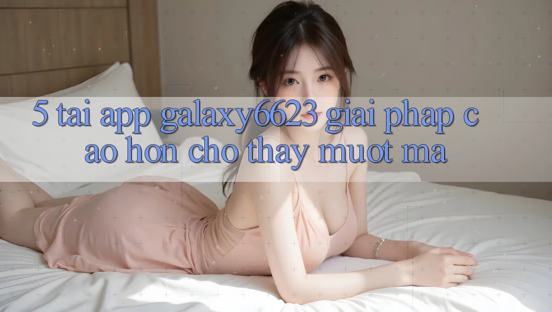 5. Tải App Galaxy6623 - Giải Pháp Cao hơn Cho Thấy Mượt Mà