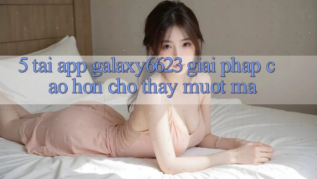 5. Tải App Galaxy6623 - Giải Pháp Cao hơn Cho Thấy Mượt mà