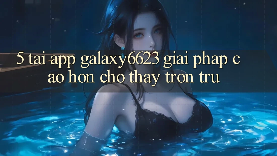 5. Tải App Galaxy6623 - Giải Pháp Cao hơn Cho Thấy Trơn tru 5. Tải App Galaxy6623 - Giải Pháp Cao hơn Cho Thấy Trơn tru