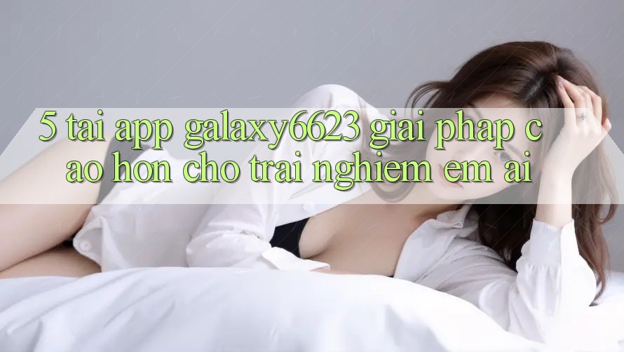 5. Tải App Galaxy6623 - Giải Pháp Cao hơn Cho Trải nghiệm Êm ái 5. Tải App Galaxy6623 - Giải Pháp Cao hơn Cho Trải nghiệm Êm ái