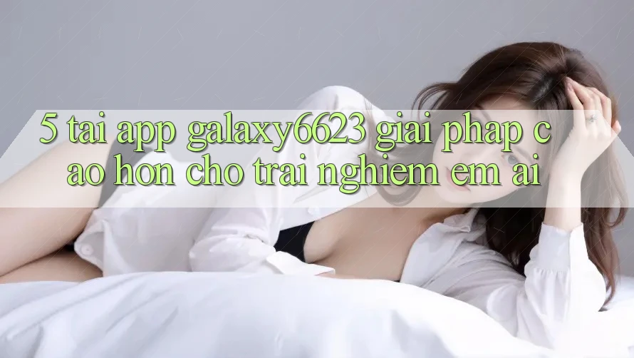 5. Tải App Galaxy6623 - Giải Pháp Cao hơn Cho Trải Nghiệm Êm ái 5. Tải App Galaxy6623 - Giải Pháp Cao hơn Cho Trải Nghiệm Êm ái