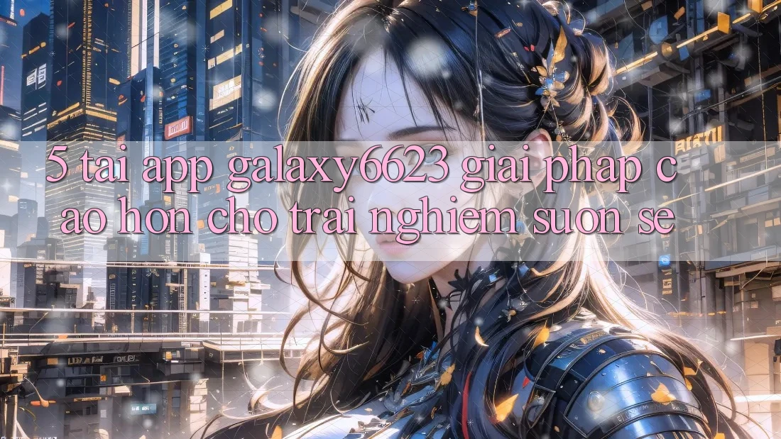 5. Tải App Galaxy6623 - Giải Pháp Cao hơn Cho Trải nghiệm Suôn sẻ 5. Tải App Galaxy6623 - Giải Pháp Cao hơn Cho Trải nghiệm Suôn sẻ