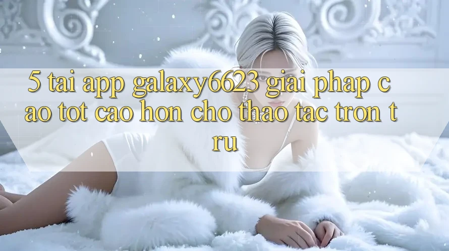 5. Tải App Galaxy6623 - Giải Pháp Cao tốt cao hơn Cho Thao tác Trơn tru 5. Tải App Galaxy6623 - Giải Pháp Cao tốt cao hơn Cho Thao tác Trơn tru