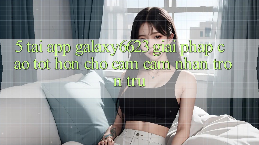 5. Tải App Galaxy6623 - Giải Pháp Cao tốt hơn Cho Cảm cảm nhận Trơn tru 5. Tải App Galaxy6623 - Giải Pháp Cao tốt hơn Cho Cảm cảm nhận Trơn tru
