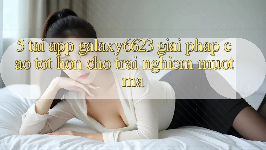 5. Tải App Galaxy6623 - Giải Pháp Cao tốt hơn Cho Trải Nghiệm Mượt Mà 5. Tải App Galaxy6623 - Giải Pháp Cao tốt hơn Cho Trải Nghiệm Mượt Mà
