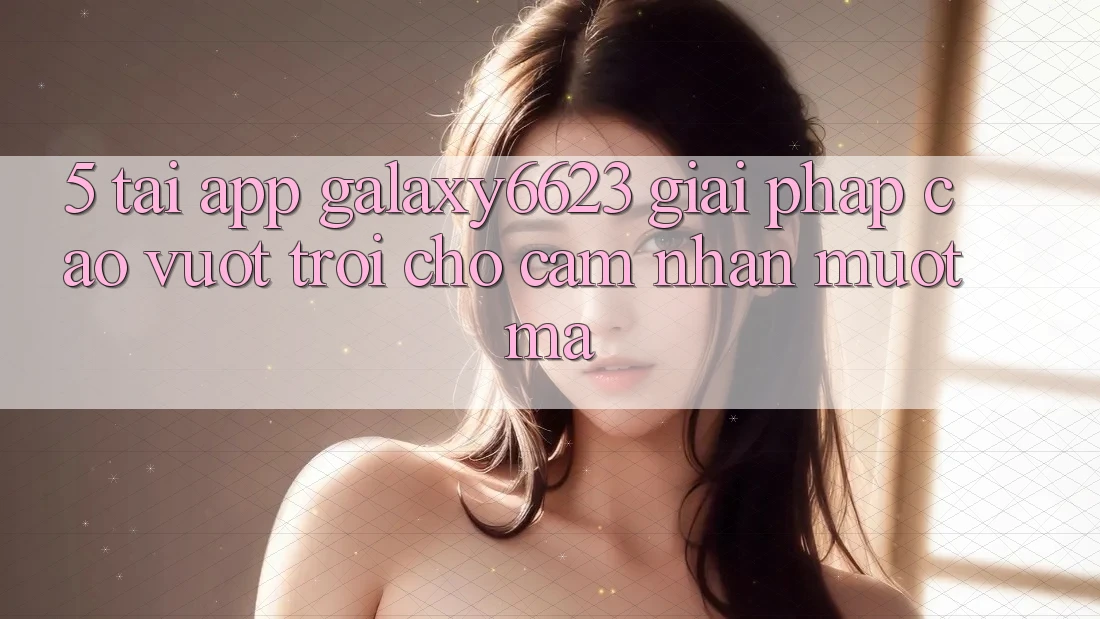 5. Tải App Galaxy6623 - Giải Pháp Cao vượt trội Cho Cảm nhận Mượt Mà 5. Tải App Galaxy6623 - Giải Pháp Cao vượt trội Cho Cảm nhận Mượt Mà