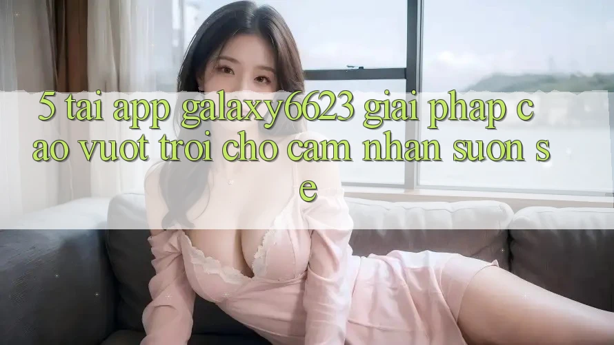 5. Tải App Galaxy6623 - Giải Pháp Cao vượt trội Cho Cảm nhận Suôn sẻ 5. Tải App Galaxy6623 - Giải Pháp Cao vượt trội Cho Cảm nhận Suôn sẻ