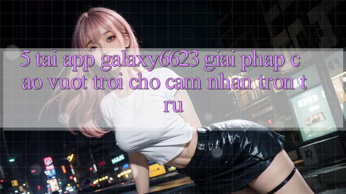 5. Tải App Galaxy6623 - Giải Pháp Cao vượt trội Cho Cảm nhận Trơn tru 5. Tải App Galaxy6623 - Giải Pháp Cao vượt trội Cho Cảm nhận Trơn tru