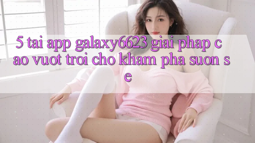 5. Tải App Galaxy6623 - Giải Pháp Cao vượt trội Cho Khám phá Suôn sẻ 5. Tải App Galaxy6623 - Giải Pháp Cao vượt trội Cho Khám phá Suôn sẻ
