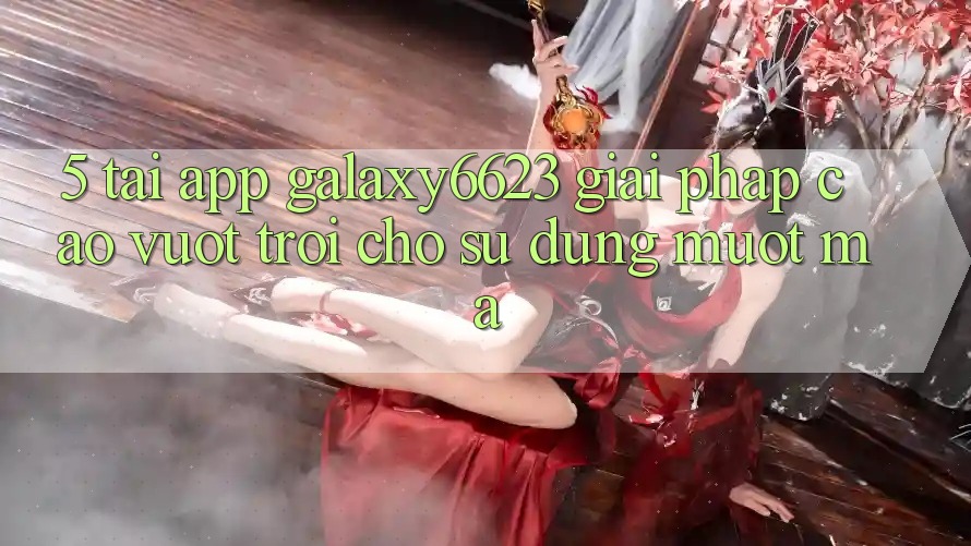5. Tải App Galaxy6623 - Giải Pháp Cao vượt trội Cho Sử dụng Mượt mà 5. Tải App Galaxy6623 - Giải Pháp Cao vượt trội Cho Sử dụng Mượt mà