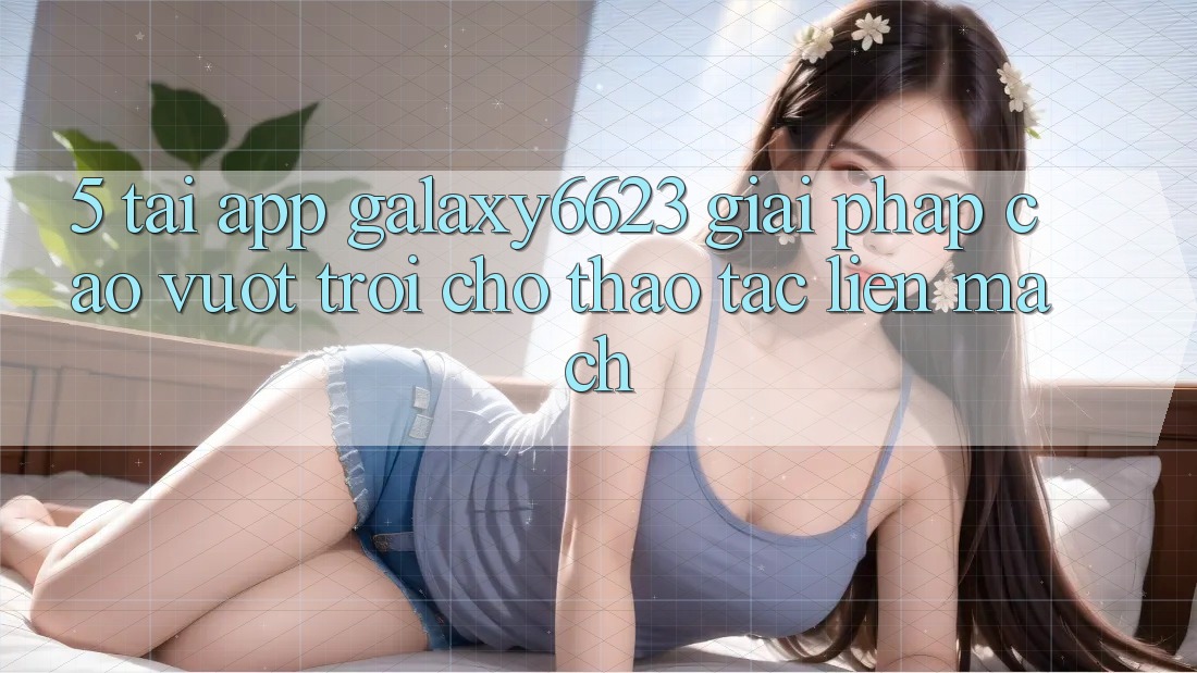 5. Tải App Galaxy6623 - Giải Pháp Cao vượt trội Cho Thao tác Liền mạch 5. Tải App Galaxy6623 - Giải Pháp Cao vượt trội Cho Thao tác Liền mạch