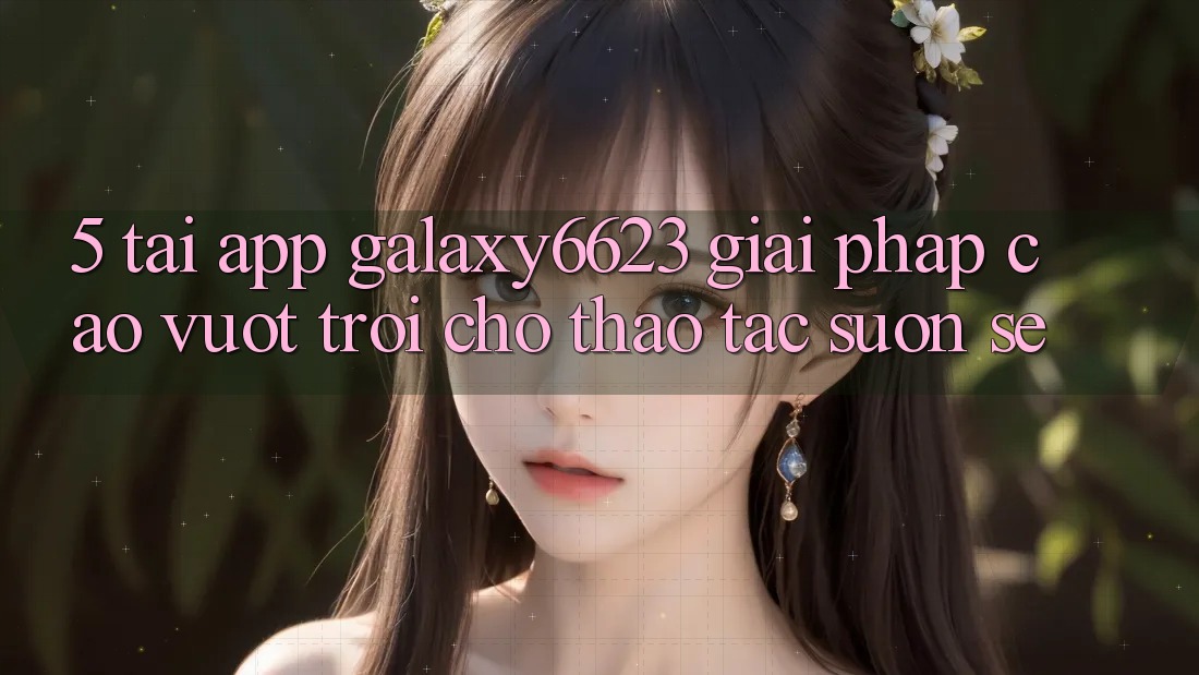 5. Tải App Galaxy6623 - Giải Pháp Cao vượt trội Cho Thao tác Suôn sẻ 5. Tải App Galaxy6623 - Giải Pháp Cao vượt trội Cho Thao tác Suôn sẻ