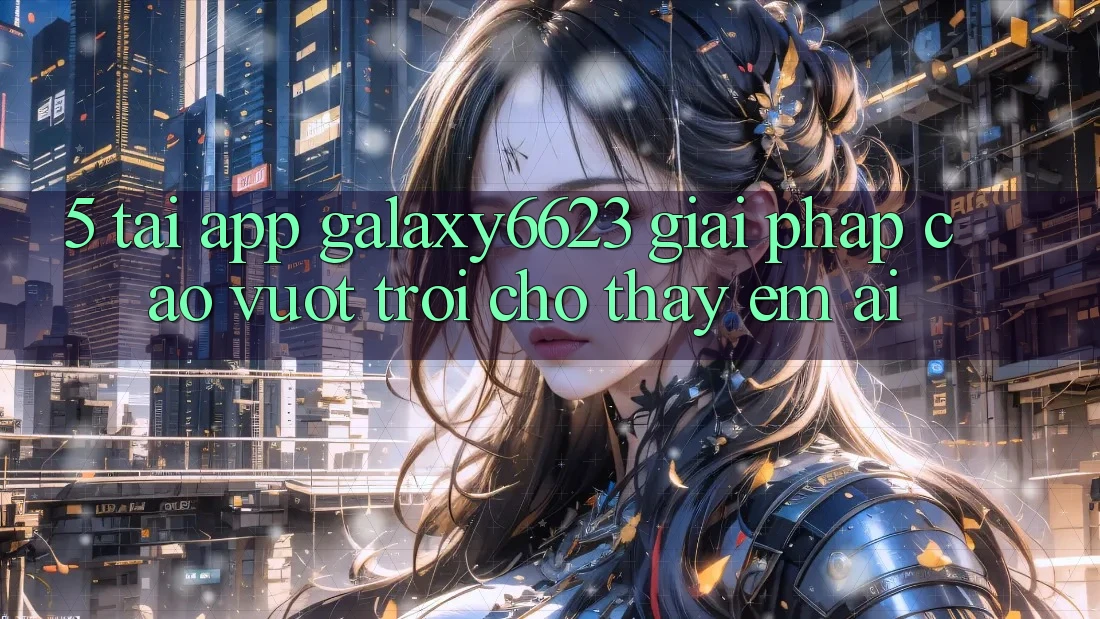 5. Tải App Galaxy6623 - Giải Pháp Cao vượt trội Cho Thấy Êm ái 5. Tải App Galaxy6623 - Giải Pháp Cao vượt trội Cho Thấy Êm ái