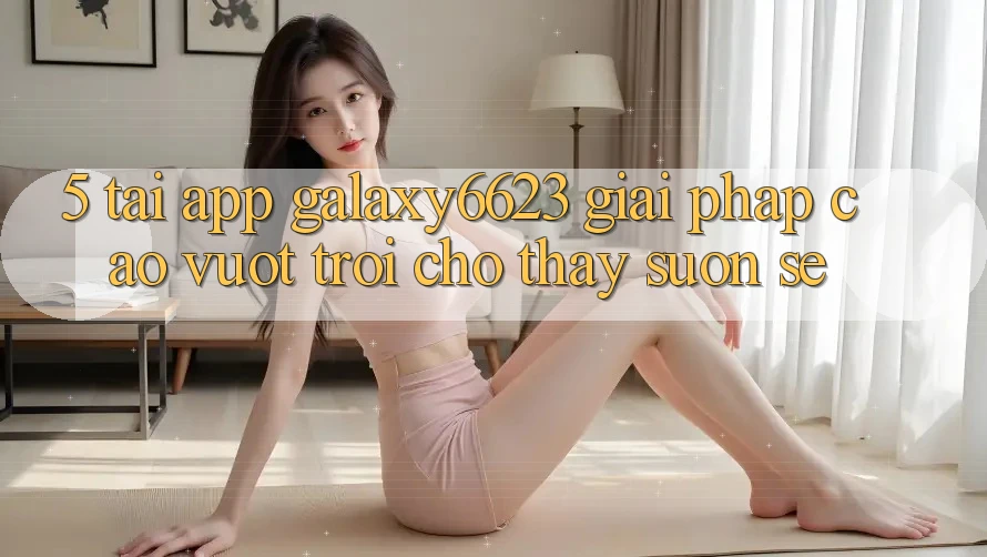5. Tải App Galaxy6623 - Giải Pháp Cao vượt trội Cho Thấy Suôn sẻ 5. Tải App Galaxy6623 - Giải Pháp Cao vượt trội Cho Thấy Suôn sẻ