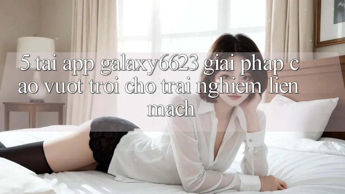5. Tải App Galaxy6623 - Giải Pháp Cao vượt trội Cho Trải Nghiệm Liền mạch 5. Tải App Galaxy6623 - Giải Pháp Cao vượt trội Cho Trải Nghiệm Liền mạch