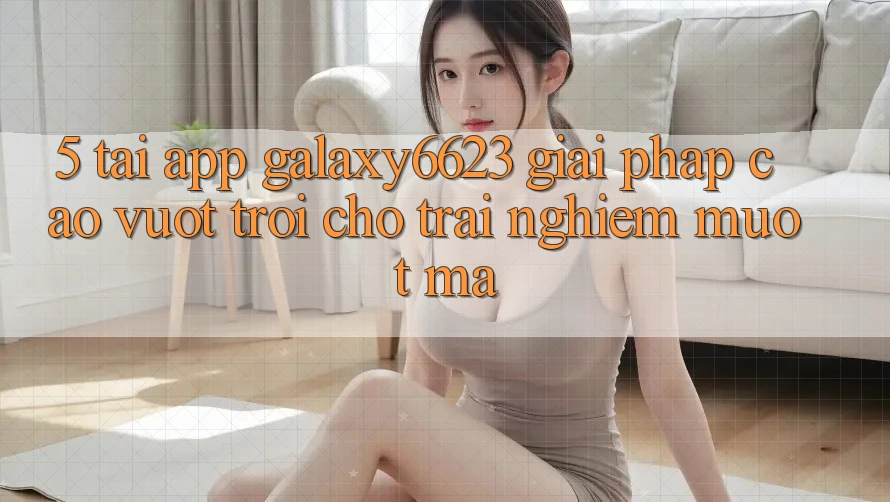 5. Tải App Galaxy6623 - Giải Pháp Cao vượt trội Cho Trải Nghiệm Mượt Mà 5. Tải App Galaxy6623 - Giải Pháp Cao vượt trội Cho Trải Nghiệm Mượt Mà