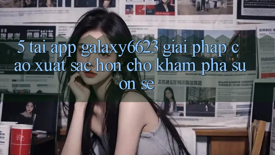 5. Tải App Galaxy6623 - Giải Pháp Cao xuất sắc hơn Cho Khám phá Suôn sẻ 5. Tải App Galaxy6623 - Giải Pháp Cao xuất sắc hơn Cho Khám phá Suôn sẻ
