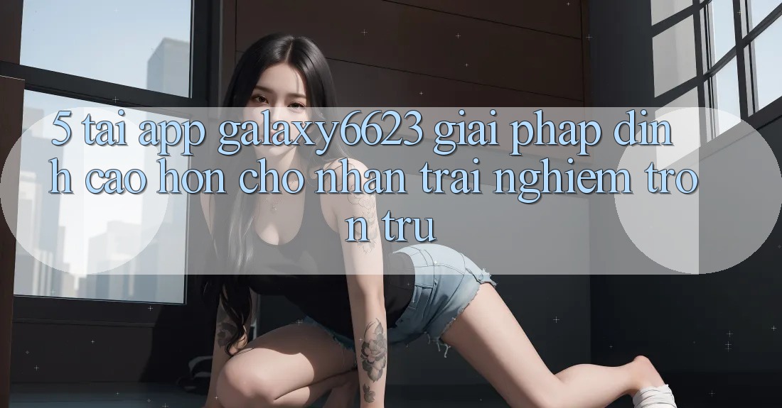 5. Tải App Galaxy6623 - Giải Pháp Đỉnh cao hơn Cho Nhận trải nghiệm Trơn tru 5. Tải App Galaxy6623 - Giải Pháp Đỉnh cao hơn Cho Nhận trải nghiệm Trơn tru