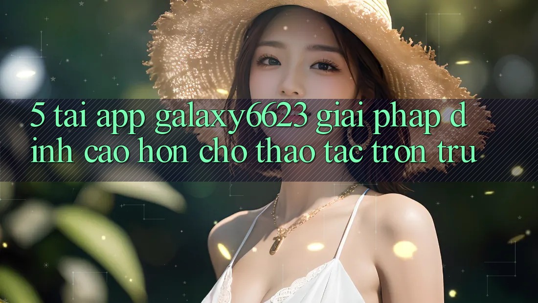 5. Tải App Galaxy6623 - Giải Pháp Đỉnh cao hơn Cho Thao tác Trơn tru 5. Tải App Galaxy6623 - Giải Pháp Đỉnh cao hơn Cho Thao tác Trơn tru