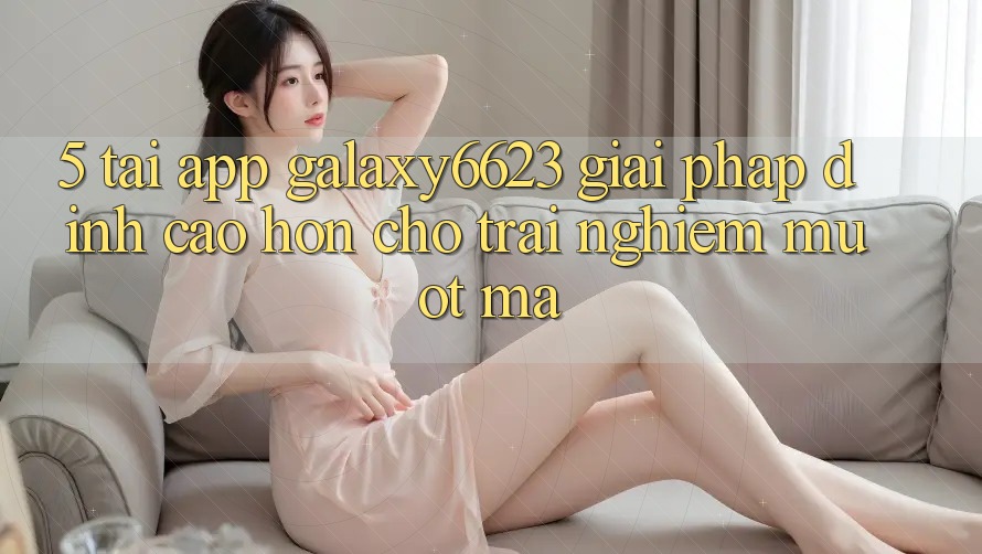 5. Tải App Galaxy6623 - Giải Pháp Đỉnh cao hơn Cho Trải Nghiệm Mượt Mà 5. Tải App Galaxy6623 - Giải Pháp Đỉnh cao hơn Cho Trải Nghiệm Mượt Mà