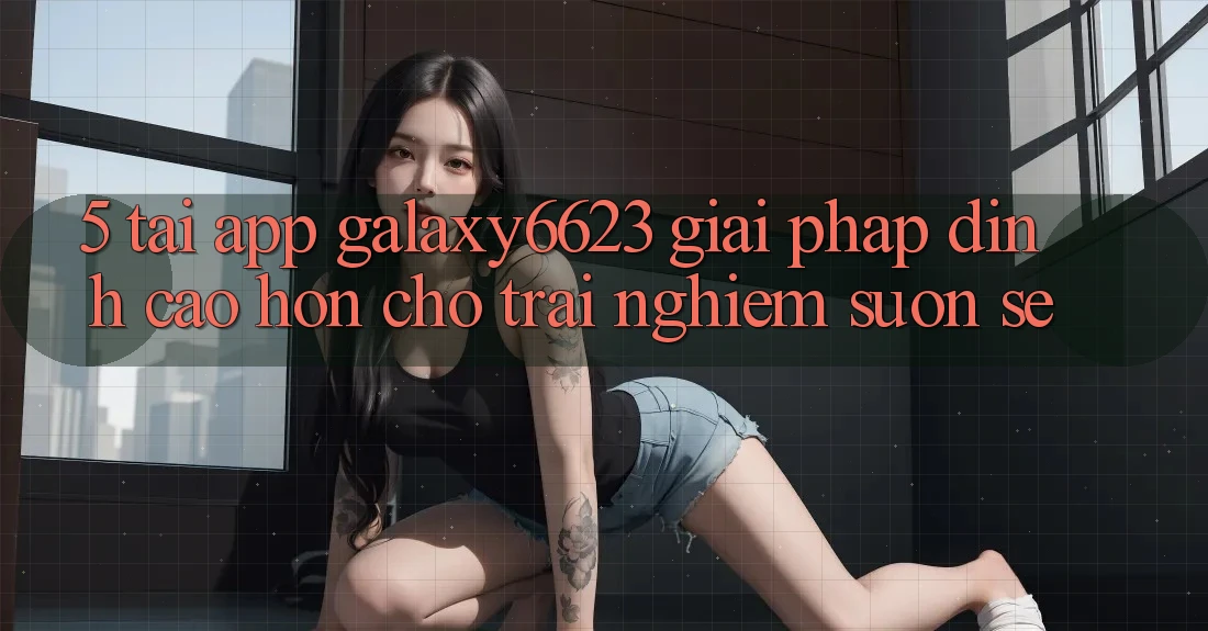 5. Tải App Galaxy6623 - Giải Pháp Đỉnh cao hơn Cho Trải nghiệm Suôn sẻ