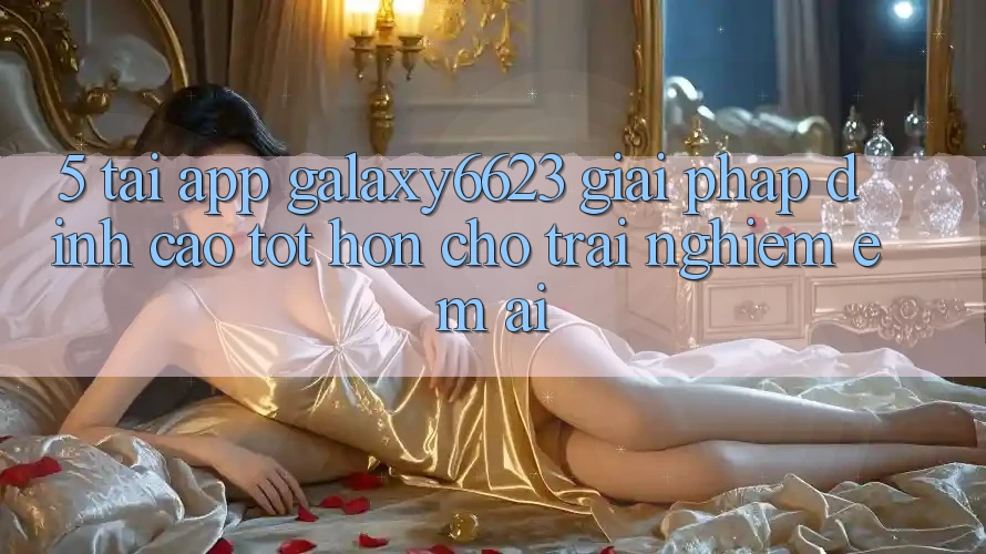 5. Tải App Galaxy6623 - Giải Pháp Đỉnh cao tốt hơn Cho Trải Nghiệm Êm ái 5. Tải App Galaxy6623 - Giải Pháp Đỉnh cao tốt hơn Cho Trải Nghiệm Êm ái