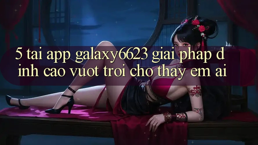 5. Tải App Galaxy6623 - Giải Pháp Đỉnh cao vượt trội Cho Thấy Êm ái 5. Tải App Galaxy6623 - Giải Pháp Đỉnh cao vượt trội Cho Thấy Êm ái